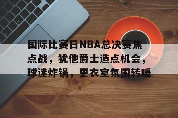 国际比赛日NBA总决赛焦点战，犹他爵士造点机会，球迷炸锅，更衣室氛围转暖的简单介绍